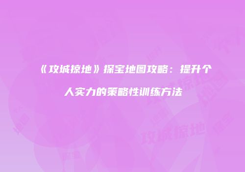 《攻城掠地》探宝地图攻略：提升个人实力的策略性训练方法