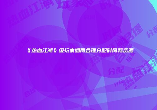 《热血江湖》级玩家如何合理分配时间和资源