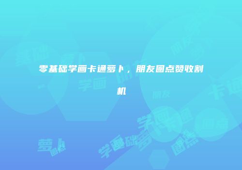 零基础学画卡通萝卜，朋友圈点赞收割机