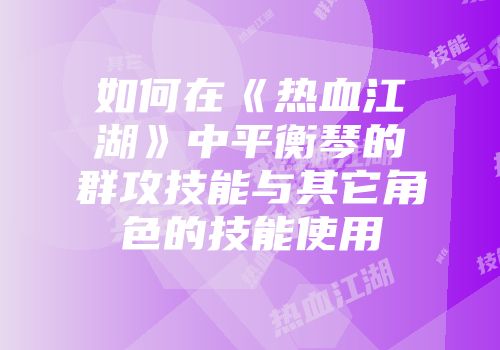如何在《热血江湖》中平衡琴的群攻技能与其它角色的技能使用