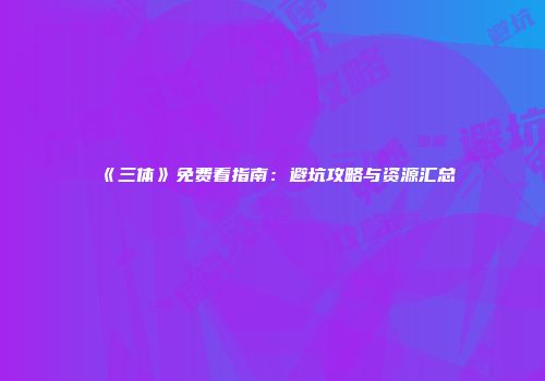 《三体》免费看指南：避坑攻略与资源汇总