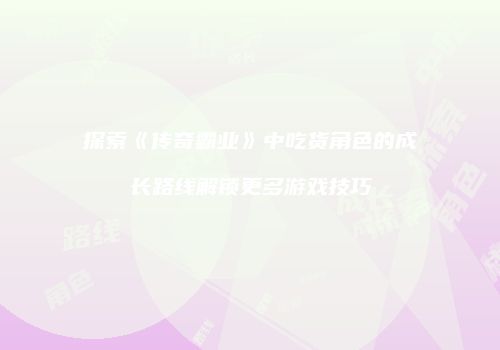 探索《传奇霸业》中吃货角色的成长路线解锁更多游戏技巧