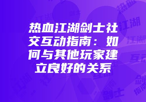 热血江湖剑士社交互动指南：如何与其他玩家建立良好的关系