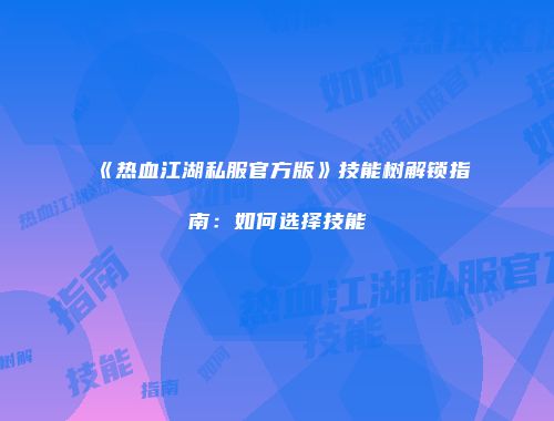 《热血江湖私服官方版》技能树解锁指南：如何选择技能