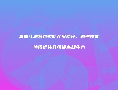热血江湖游戏技能升级路径：哪些技能值得优先升级提高战斗力
