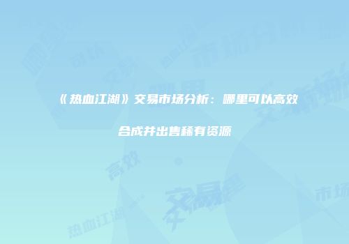 《热血江湖》交易市场分析：哪里可以高效合成并出售稀有资源