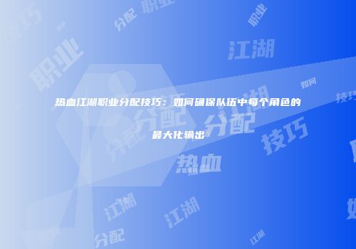 热血江湖职业分配技巧:如何确保队伍中每个角色的最大化输出