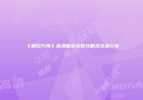 《明日方舟》高清壁纸获取攻略及资源分享