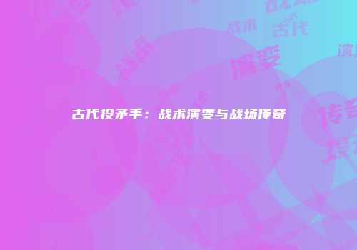 古代投矛手：战术演变与战场传奇