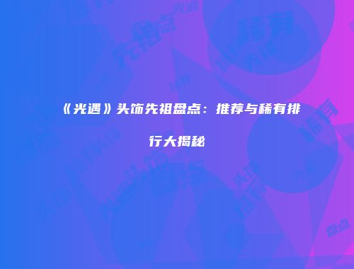 《光遇》头饰先祖盘点：推荐与稀有排行大揭秘