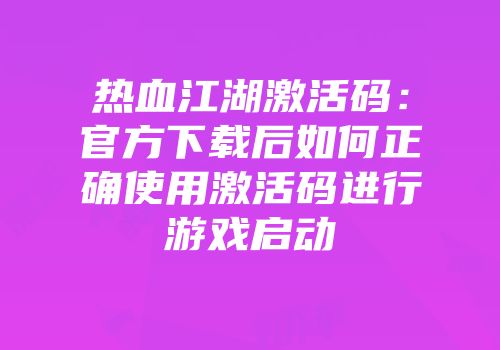 热血江湖激活码：官方下载后如何正确使用激活码进行游戏启动