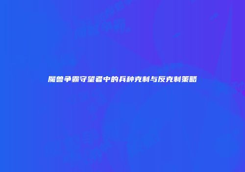 魔兽争霸守望者中的兵种克制与反克制策略
