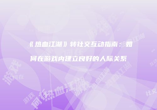 《热血江湖》转社交互动指南:如何在游戏内建立良好的人际关系