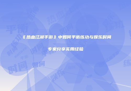 《热血江湖手游》中如何平衡练功与娱乐时间专家分享实用经验