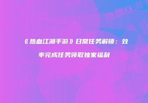 《热血江湖手游》日常任务解锁：效率完成任务领取独家福利