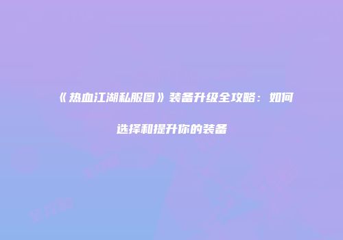 《热血江湖私服图》装备升级全攻略:如何选择和提升你的装备