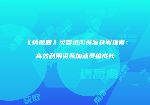 《镇魔曲》灵兽进阶资源获取指南：高效利用资源加速灵兽成长