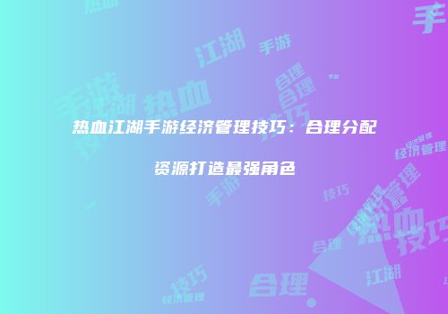 热血江湖手游经济管理技巧：合理分配资源打造最强角色