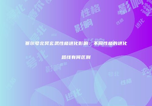 赛尔号北冥玄武性格进化影响：不同性格的进化路线有何区别