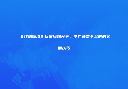 《攻城掠地》玩家经验分享:李严装备不全时的实用技巧