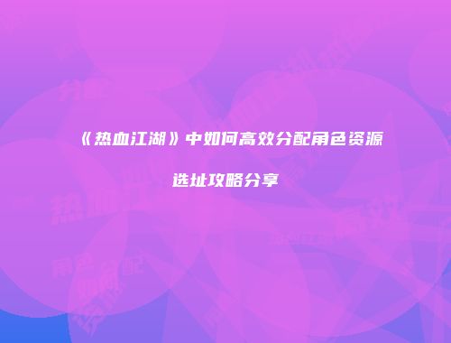 《热血江湖》中如何高效分配角色资源选址攻略分享