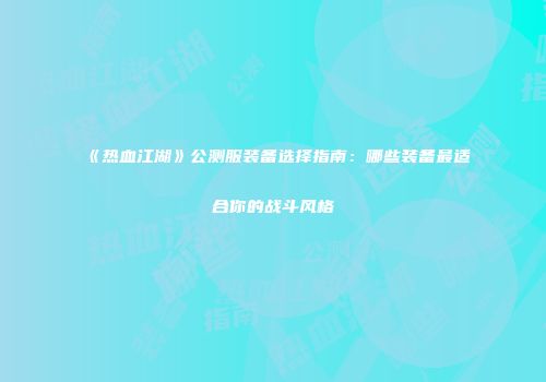 《热血江湖》公测服装备选择指南：哪些装备最适合你的战斗风格
