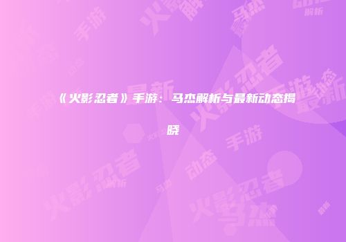 《火影忍者》手游：马杰解析与最新动态揭晓