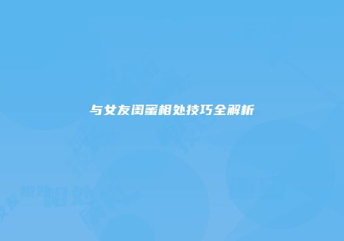 与女友闺蜜相处技巧全解析