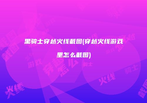 黑骑士穿越火线截图(穿越火线游戏里怎么截图)