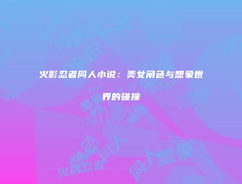 火影忍者同人小说：美女角色与想象世界的碰撞