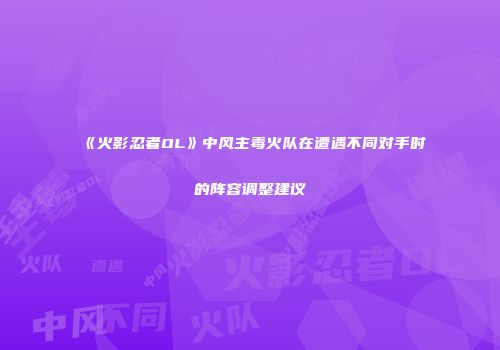 《火影忍者OL》中风主毒火队在遭遇不同对手时的阵容调整建议