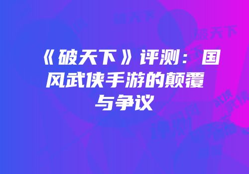 《破天下》评测：国风武侠手游的颠覆与争议
