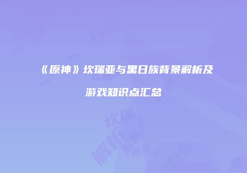 《原神》坎瑞亚与黑日族背景解析及游戏知识点汇总