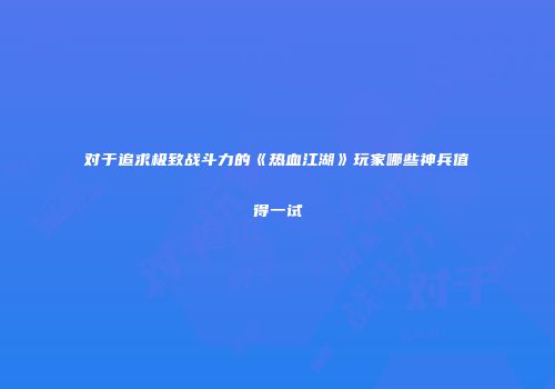 对于追求极致战斗力的《热血江湖》玩家哪些神兵值得一试
