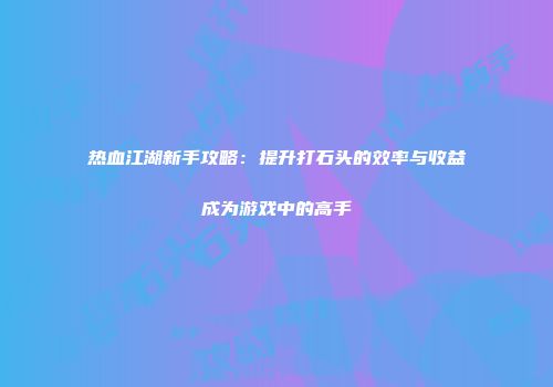 热血江湖新手攻略：提升打石头的效率与收益成为游戏中的高手