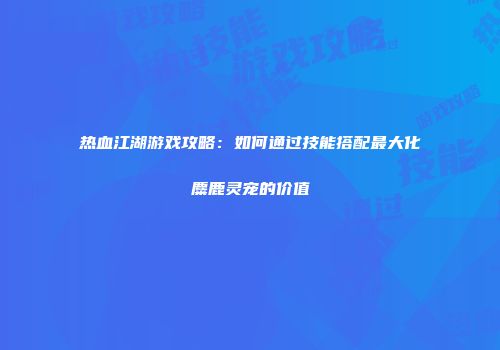 热血江湖游戏攻略：如何通过技能搭配最大化麋鹿灵宠的价值