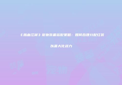 《热血江湖》宠物装备搭配策略：如何合理分配红装以最大化战力