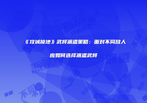 《攻城掠地》武将派遣策略：面对不同敌人应如何选择派遣武将