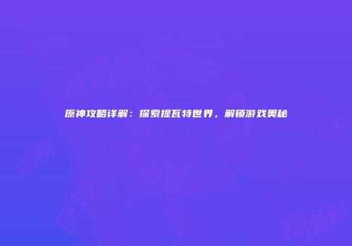 原神攻略详解：探索提瓦特世界，解锁游戏奥秘