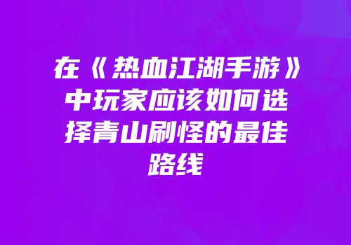 在《热血江湖手游》中玩家应该如何选择青山刷怪的最佳路线
