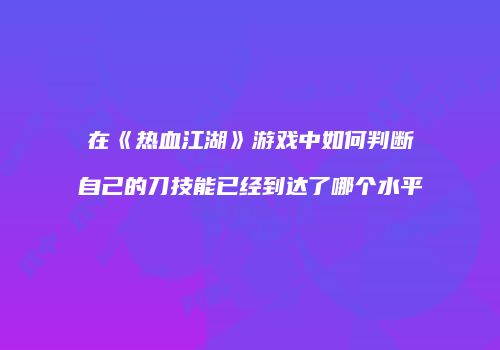 在《热血江湖》游戏中如何判断自己的刀技能已经到达了哪个水平