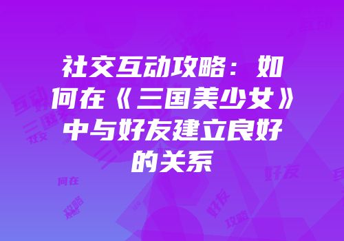 社交互动攻略：如何在《三国美少女》中与好友建立良好的关系