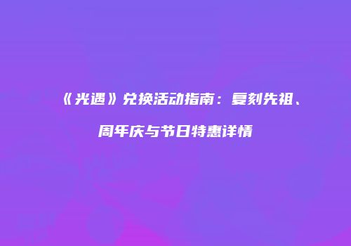《光遇》兑换活动指南：复刻先祖、周年庆与节日特惠详情
