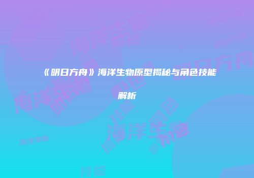《明日方舟》海洋生物原型揭秘与角色技能解析
