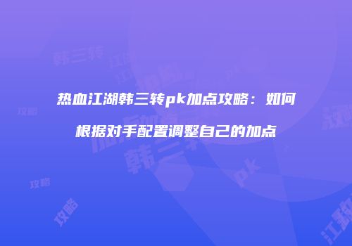 热血江湖韩三转pk加点攻略:如何根据对手配置调整自己的加点