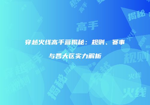 穿越火线高手营揭秘：规则、赛事与各大区实力解析