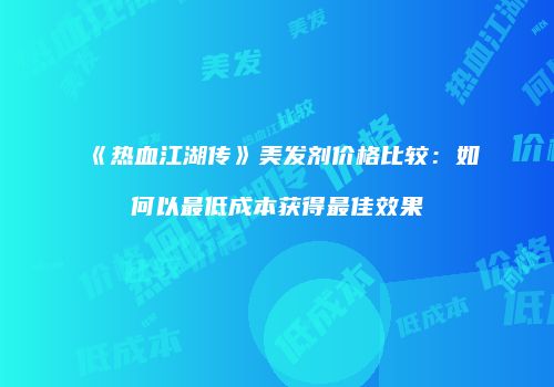 《热血江湖传》美发剂价格比较：如何以最低成本获得最佳效果