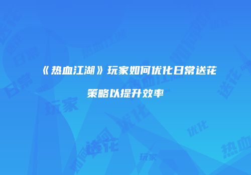 《热血江湖》玩家如何优化日常送花策略以提升效率
