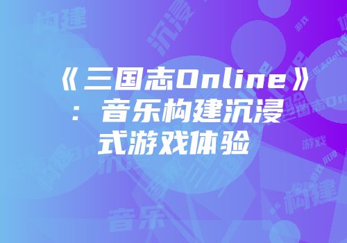 《三国志Online》：音乐构建沉浸式游戏体验