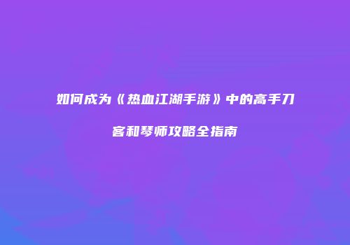 如何成为《热血江湖手游》中的高手刀客和琴师攻略全指南